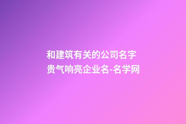 和建筑有关的公司名字 贵气响亮企业名-名学网-第1张-公司起名-玄机派